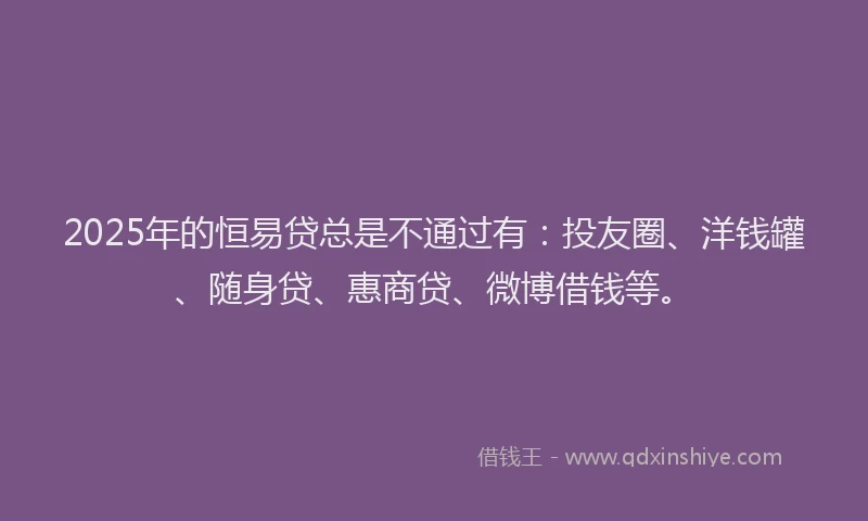 2025年的恒易贷总是不通过有：投友圈、洋钱罐、随身贷、惠商贷、微博借钱等。