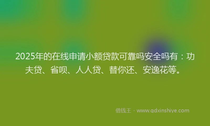 2025年的在线申请小额贷款可靠吗安全吗有：功夫贷、省呗、人人贷、替你还、安逸花等。