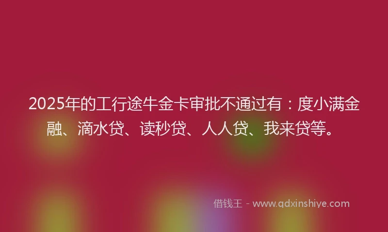 2025年的工行途牛金卡审批不通过有：度小满金融、滴水贷、读秒贷、人人贷、我来贷等。