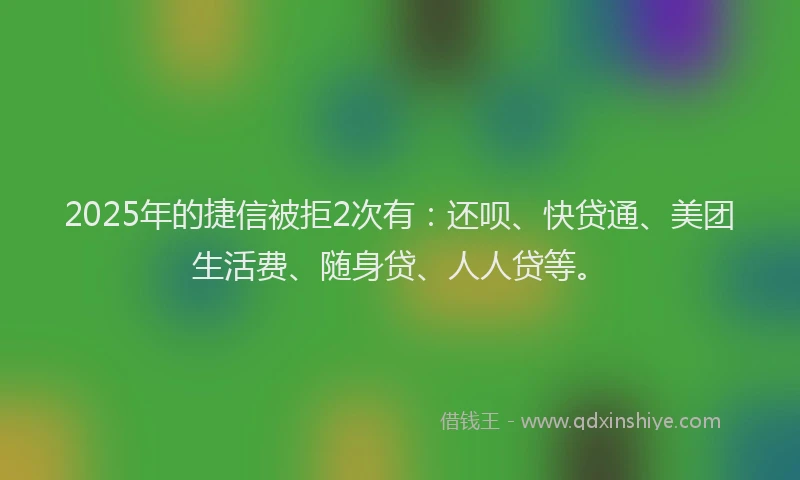 2025年的捷信被拒2次有：还呗、快贷通、美团生活费、随身贷、人人贷等。