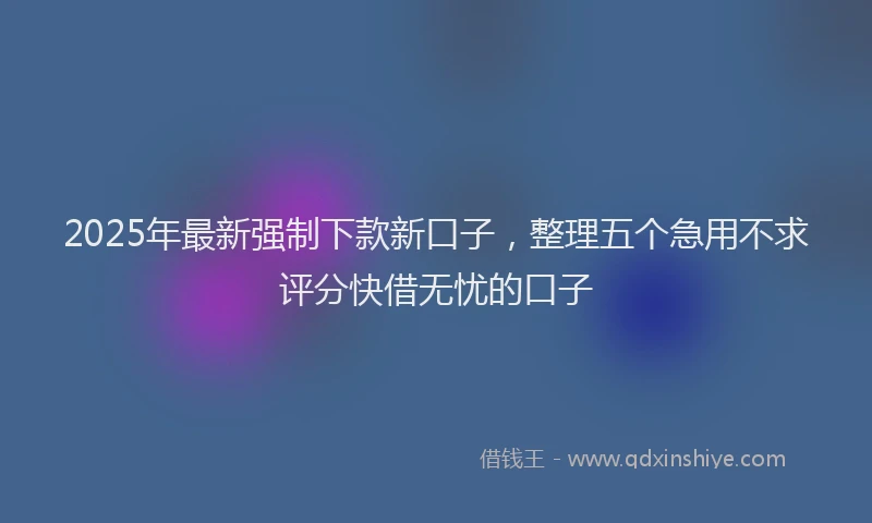 2025年最新强制下款新口子，整理五个急用不求评分快借无忧的口子
