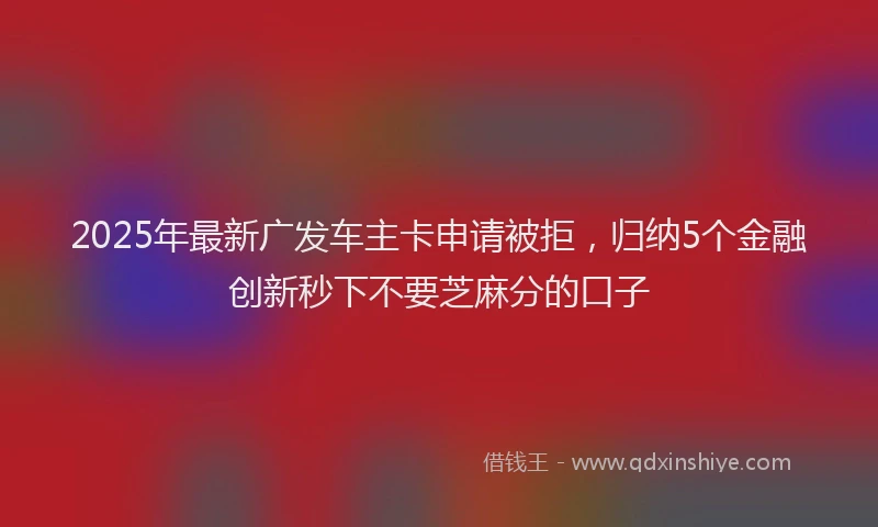 2025年最新广发车主卡申请被拒，归纳5个金融创新秒下不要芝麻分的口子