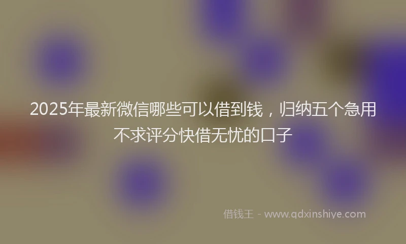 2025年最新微信哪些可以借到钱，归纳五个急用不求评分快借无忧的口子