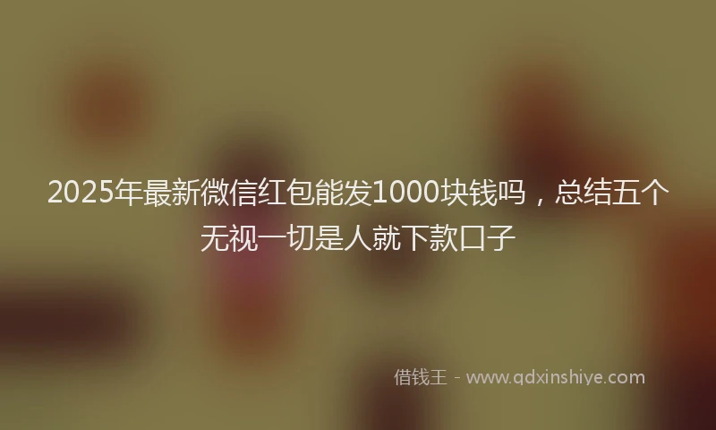 2025年最新微信红包能发1000块钱吗，总结五个无视一切是人就下款口子