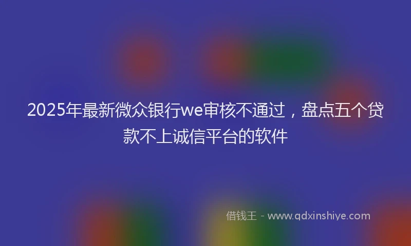 2025年最新微众银行we审核不通过，盘点五个贷款不上诚信平台的软件