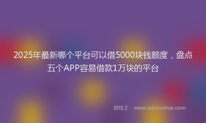 2025年最新哪个平台可以借5000块钱额度，盘点五个APP容易借款1万块的平台