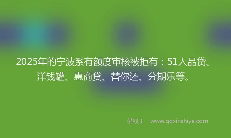 2025年的宁波系有额度审核被拒有：51人品贷、洋钱罐、惠商贷、替你还、分期乐等。