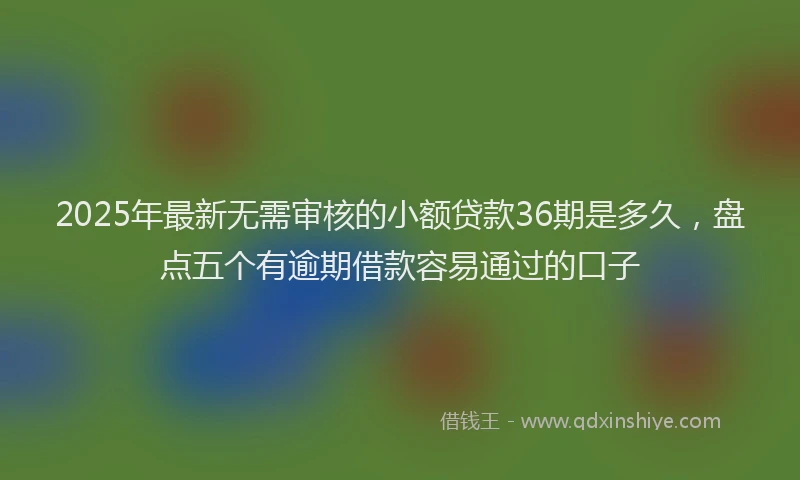 2025年最新无需审核的小额贷款36期是多久，盘点五个有逾期借款容易通过的口子