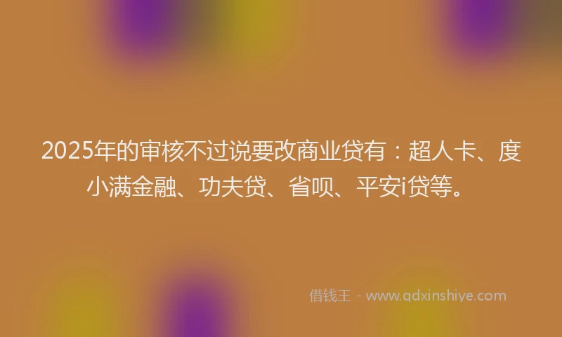 2025年的审核不过说要改商业贷有：超人卡、度小满金融、功夫贷、省呗、平安i贷等。