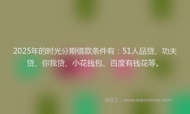 2025年的时光分期借款条件有：51人品贷、功夫贷、你我贷、小花钱包、百度有钱花等。