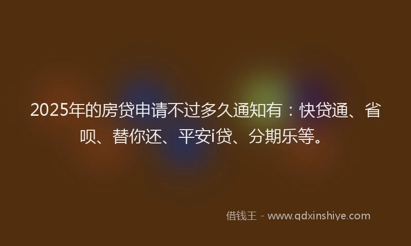 2025年的房贷申请不过多久通知有：快贷通、省呗、替你还、平安i贷、分期乐等。