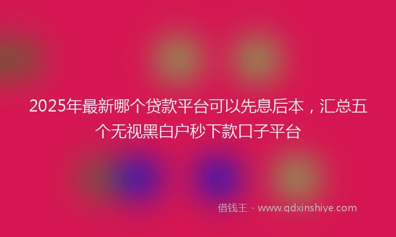 2025年最新哪个贷款平台可以先息后本，汇总五个无视黑白户秒下款口子平台