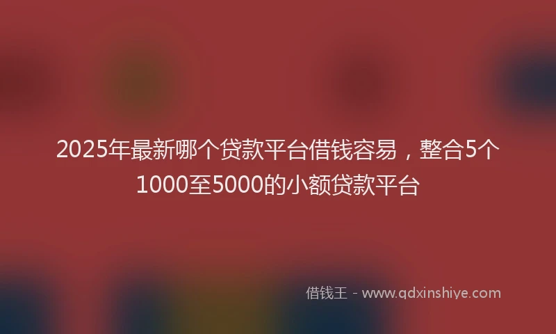 2025年最新哪个贷款平台借钱容易，整合5个1000至5000的小额贷款平台