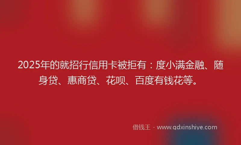 2025年的就招行信用卡被拒有：度小满金融、随身贷、惠商贷、花呗、百度有钱花等。