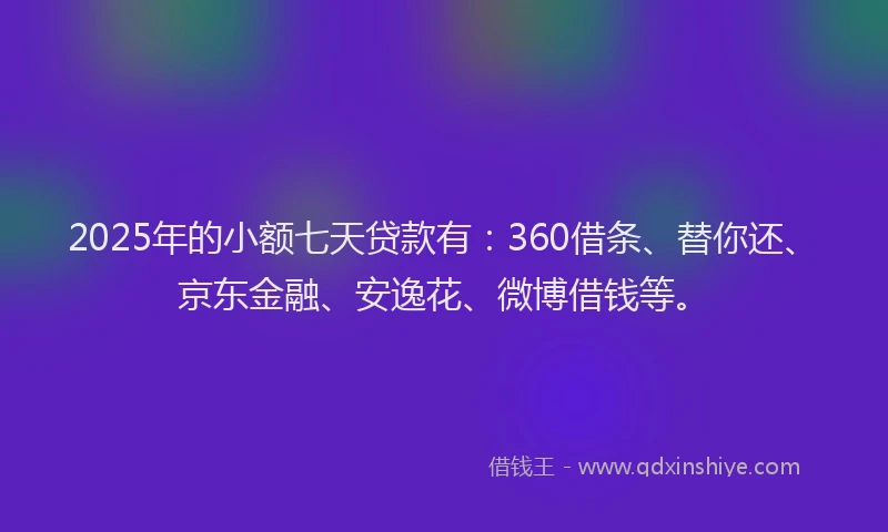 2025年的小额七天贷款有：360借条、替你还、京东金融、安逸花、微博借钱等。