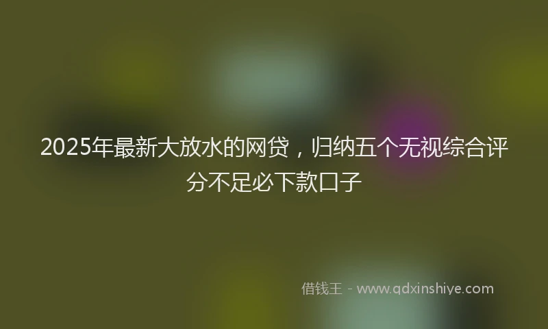 2025年最新大放水的网贷，归纳五个无视综合评分不足必下款口子