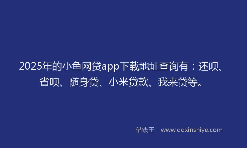 2025年的小鱼网贷app下载地址查询有：还呗、省呗、随身贷、小米贷款、我来贷等。