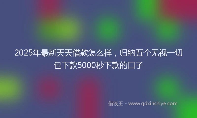 2025年最新天天借款怎么样，归纳五个无视一切包下款5000秒下款的口子