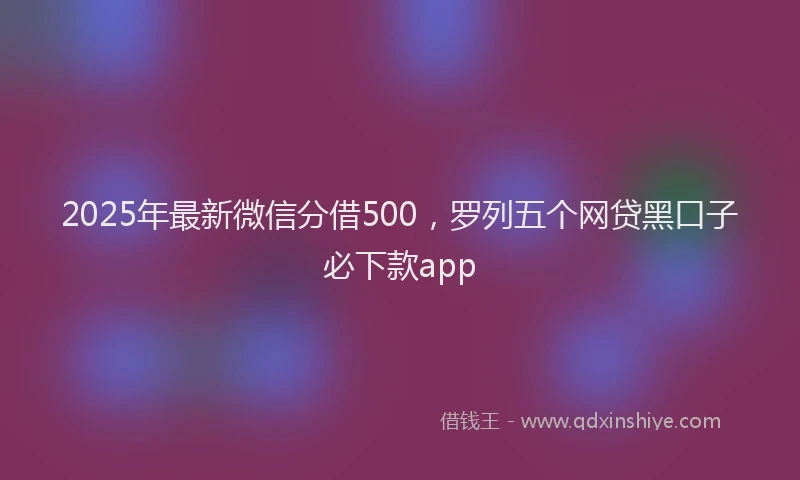 2025年最新微信分借500，罗列五个网贷黑口子必下款app