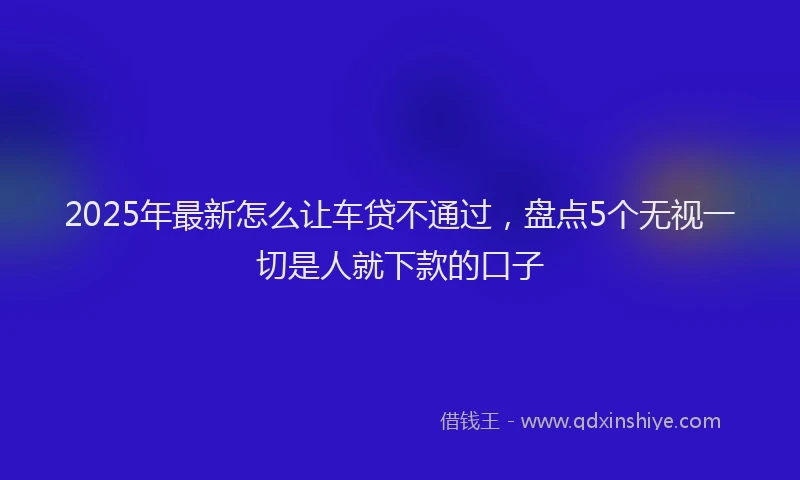 2025年最新怎么让车贷不通过，盘点5个无视一切是人就下款的口子