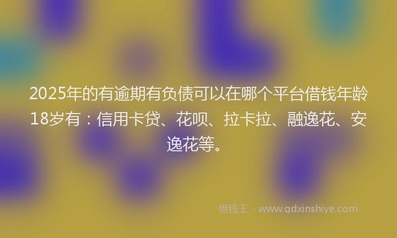2025年的有逾期有负债可以在哪个平台借钱年龄18岁有：信用卡贷、花呗、拉卡拉、融逸花、安逸花等。