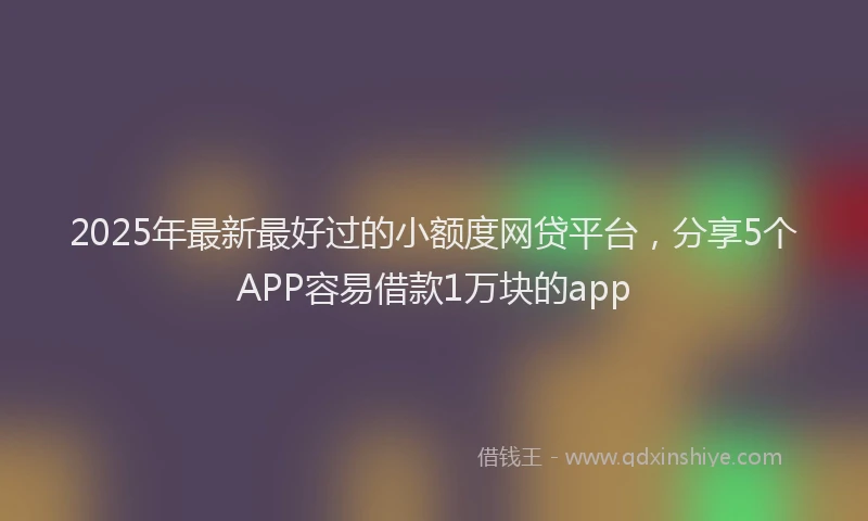 2025年最新最好过的小额度网贷平台，分享5个APP容易借款1万块的app