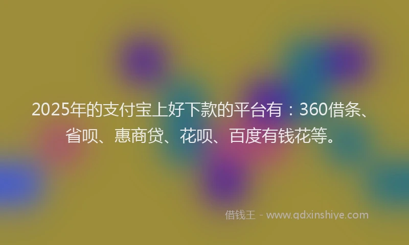2025年的支付宝上好下款的平台有：360借条、省呗、惠商贷、花呗、百度有钱花等。