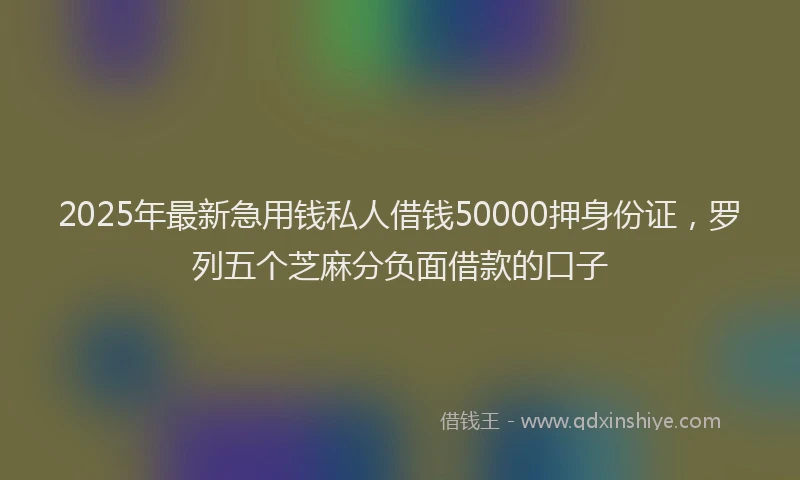 2025年最新急用钱私人借钱50000押身份证，罗列五个芝麻分负面借款的口子