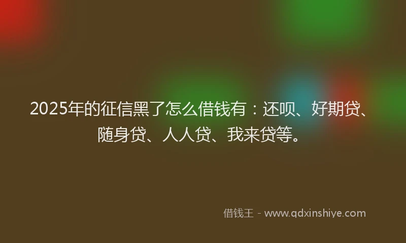 2025年的征信黑了怎么借钱有：还呗、好期贷、随身贷、人人贷、我来贷等。