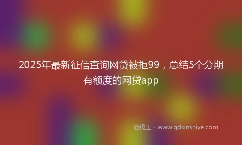 2025年最新征信查询网贷被拒99，总结5个分期有额度的网贷app
