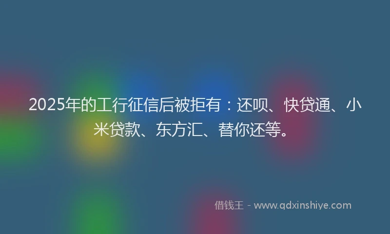 2025年的工行征信后被拒有：还呗、快贷通、小米贷款、东方汇、替你还等。