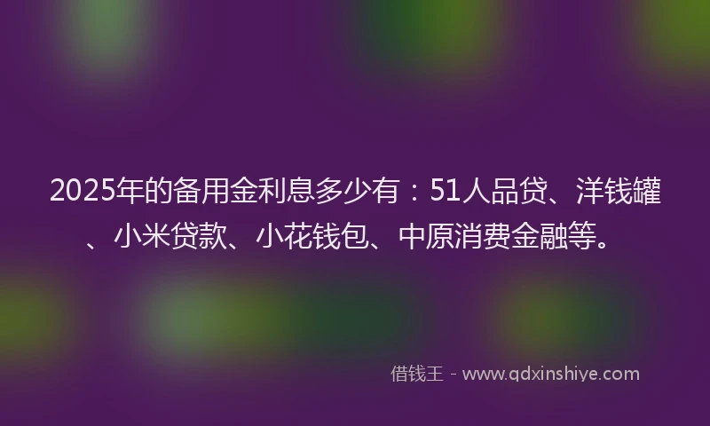 2025年的备用金利息多少有：51人品贷、洋钱罐、小米贷款、小花钱包、中原消费金融等。