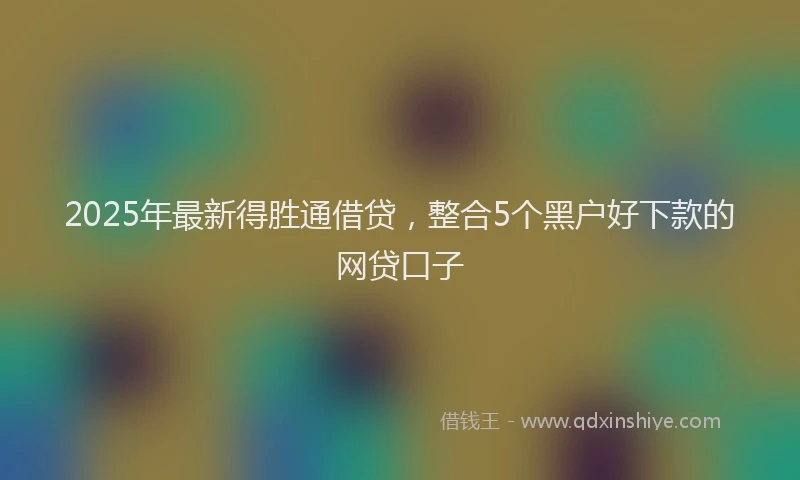 2025年最新得胜通借贷，整合5个黑户好下款的网贷口子