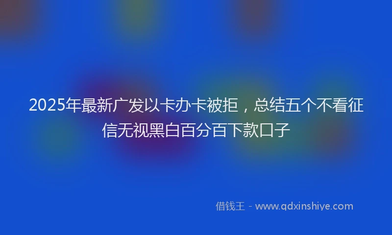 2025年最新广发以卡办卡被拒，总结五个不看征信无视黑白百分百下款口子