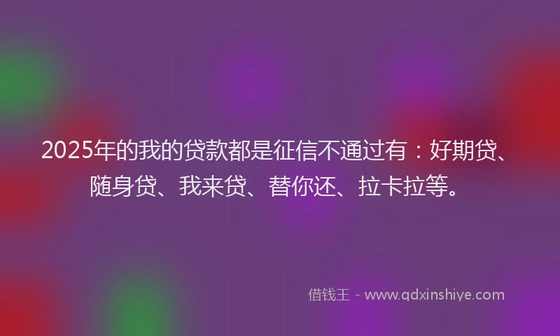 2025年的我的贷款都是征信不通过有：好期贷、随身贷、我来贷、替你还、拉卡拉等。
