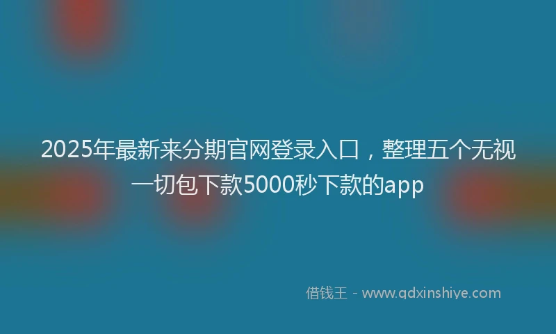 2025年最新来分期官网登录入口，整理五个无视一切包下款5000秒下款的app
