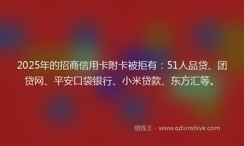 2025年的招商信用卡附卡被拒有：51人品贷、团贷网、平安口袋银行、小米贷款、东方汇等。