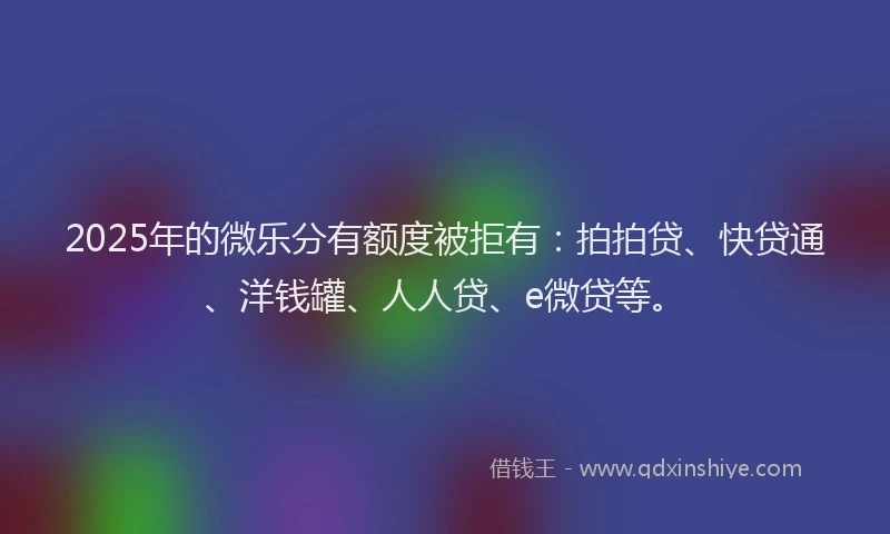 2025年的微乐分有额度被拒有：拍拍贷、快贷通、洋钱罐、人人贷、e微贷等。