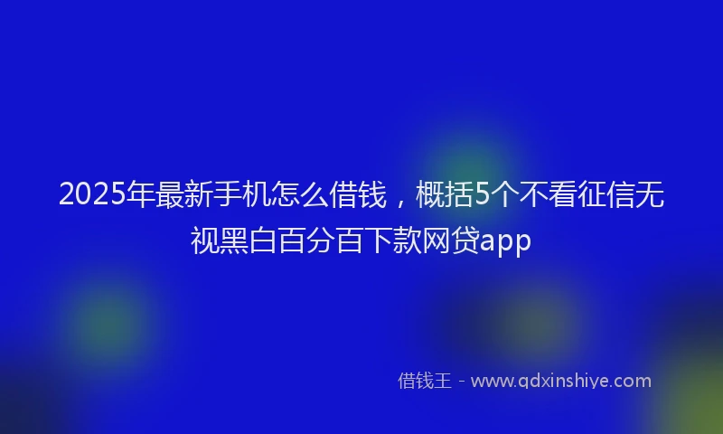 2025年最新手机怎么借钱，概括5个不看征信无视黑白百分百下款网贷app