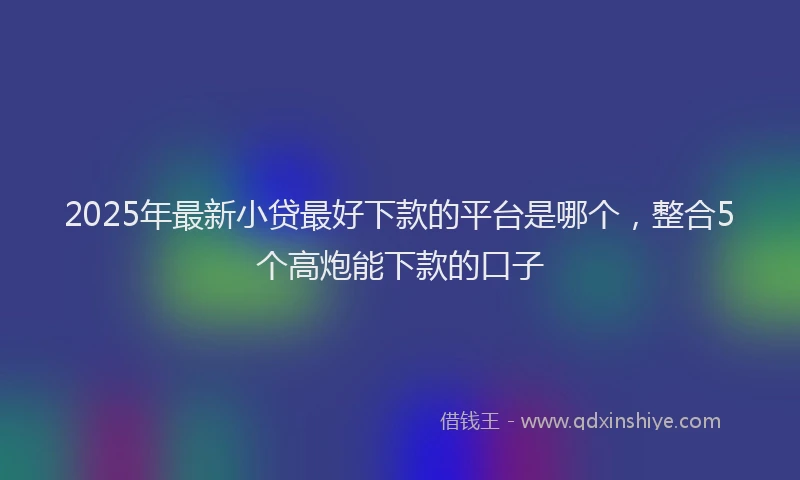 2025年最新小贷最好下款的平台是哪个，整合5个高炮能下款的口子