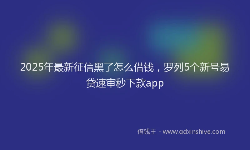 2025年最新征信黑了怎么借钱，罗列5个新号易贷速审秒下款app
