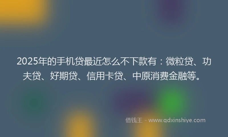 2025年的手机贷最近怎么不下款有：微粒贷、功夫贷、好期贷、信用卡贷、中原消费金融等。