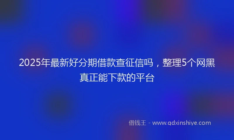 2025年最新好分期借款查征信吗，整理5个网黑真正能下款的平台