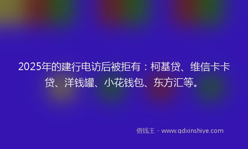 2025年的建行电访后被拒有：柯基贷、维信卡卡贷、洋钱罐、小花钱包、东方汇等。