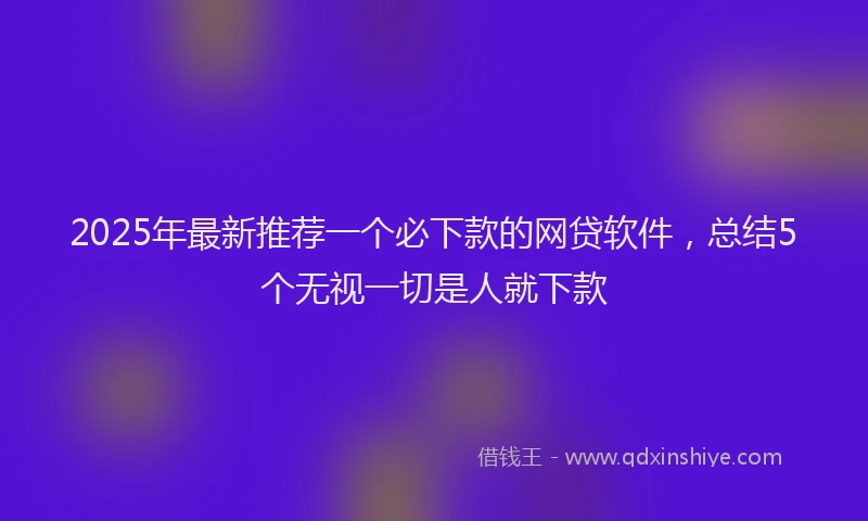 2025年最新推荐一个必下款的网贷软件，总结5个无视一切是人就下款
