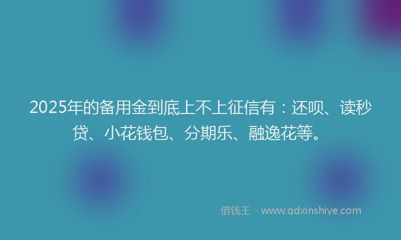 2025年的备用金到底上不上征信有：还呗、读秒贷、小花钱包、分期乐、融逸花等。