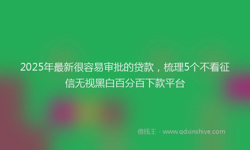 2025年最新很容易审批的贷款，梳理5个不看征信无视黑白百分百下款平台