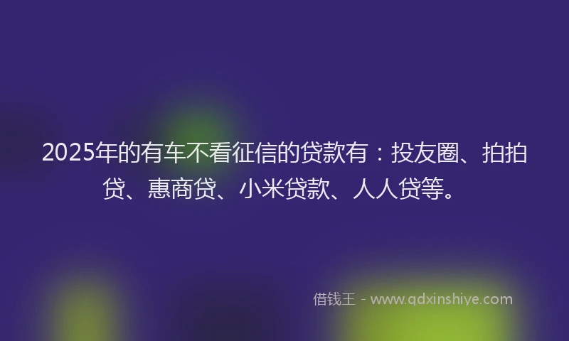 2025年的有车不看征信的贷款有：投友圈、拍拍贷、惠商贷、小米贷款、人人贷等。