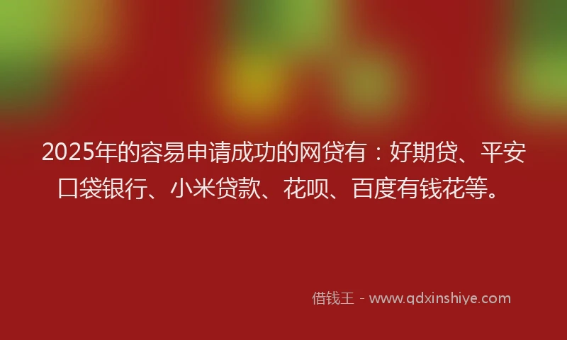 2025年的容易申请成功的网贷有：好期贷、平安口袋银行、小米贷款、花呗、百度有钱花等。