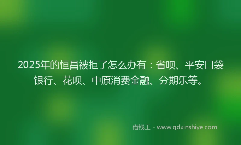 2025年的恒昌被拒了怎么办有：省呗、平安口袋银行、花呗、中原消费金融、分期乐等。